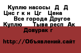 Куплю насосы 1Д, Д, Цнс(г,к,н) Цг › Цена ­ 10 000 - Все города Другое » Куплю   . Тыва респ.,Ак-Довурак г.